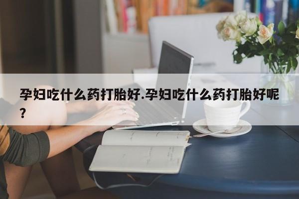 吃什么东西容易导致流产孕妇吃什么药打胎好.孕妇吃什么药打胎好呢？