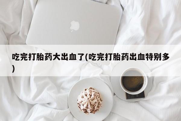 吃什么东西容易导致流产吃完打胎药大出血了(吃完打胎药出血特别多)
