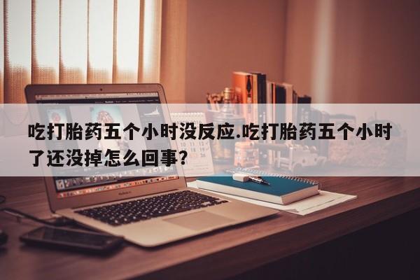 吃什么东西容易导致流产吃打胎药五个小时没反应.吃打胎药五个小时了还没掉怎么回事？