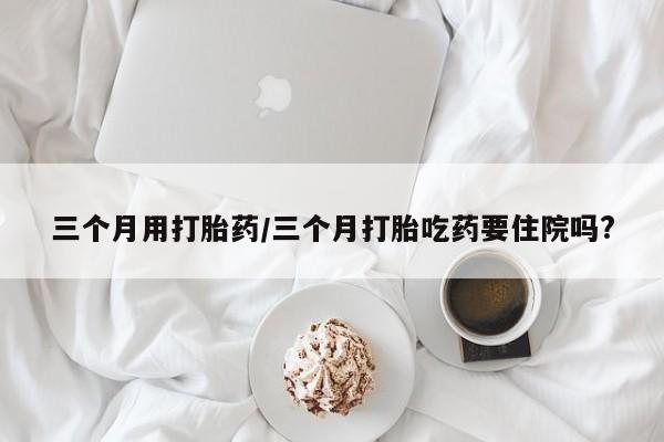 吃什么东西容易导致流产三个月用打胎药/三个月打胎吃药要住院吗?
