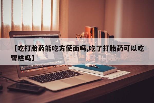 吃什么东西容易导致流产【吃打胎药能吃方便面吗,吃了打胎药可以吃雪糕吗】