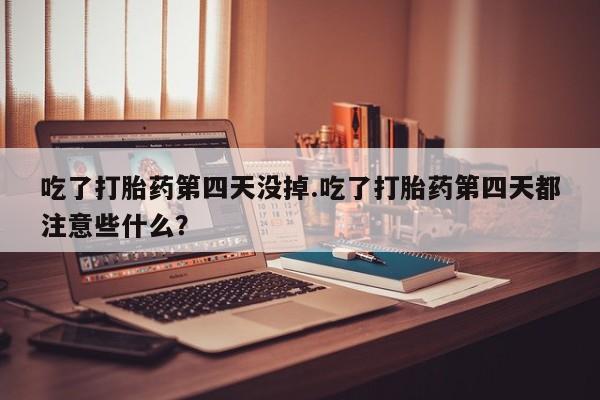 吃什么东西容易导致流产吃了打胎药第四天没掉.吃了打胎药第四天都注意些什么？