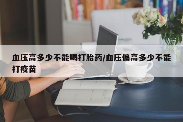 吃什么东西容易导致流产血压高多少不能喝打胎药/血压偏高多少不能打疫苗