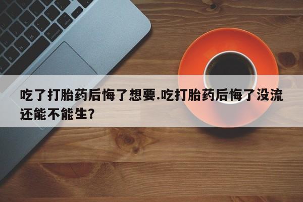 吃什么东西容易导致流产吃了打胎药后悔了想要.吃打胎药后悔了没流还能不能生？