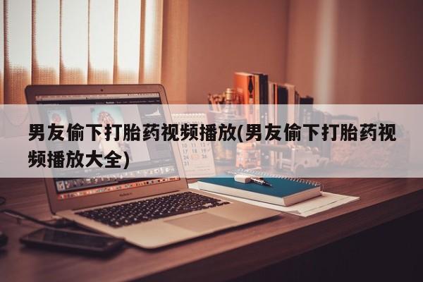 吃什么东西容易导致流产男友偷下打胎药视频播放(男友偷下打胎药视频播放大全)