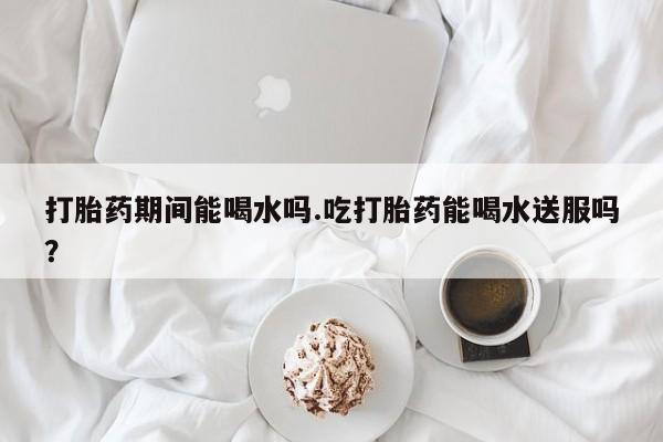 吃什么东西容易导致流产打胎药期间能喝水吗.吃打胎药能喝水送服吗？