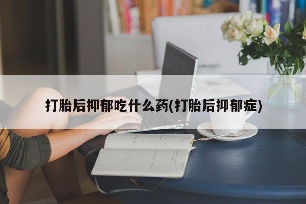 吃什么东西容易导致流产打胎后抑郁吃什么药(打胎后抑郁症)