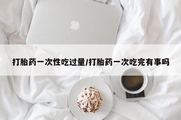 吃什么东西容易导致流产打胎药一次性吃过量/打胎药一次吃完有事吗
