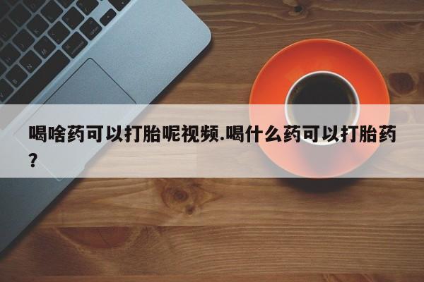 吃什么东西容易导致流产喝啥药可以打胎呢视频.喝什么药可以打胎药？