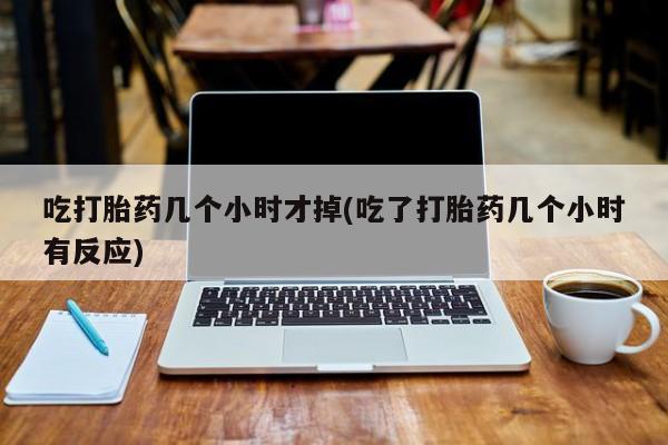 吃什么东西容易导致流产吃打胎药几个小时才掉(吃了打胎药几个小时有反应)