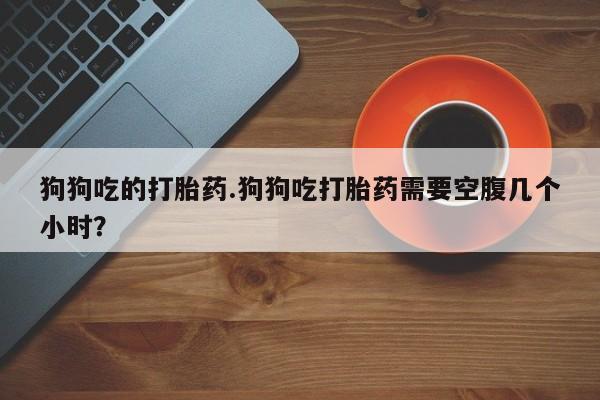 吃什么东西容易导致流产狗狗吃的打胎药.狗狗吃打胎药需要空腹几个小时？
