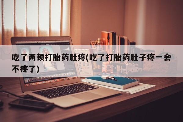 吃什么东西容易导致流产吃了两顿打胎药肚疼(吃了打胎药肚子疼一会不疼了)