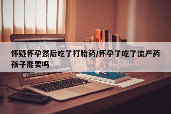 吃什么东西容易导致流产怀疑怀孕然后吃了打胎药/怀孕了吃了流产药孩子能要吗