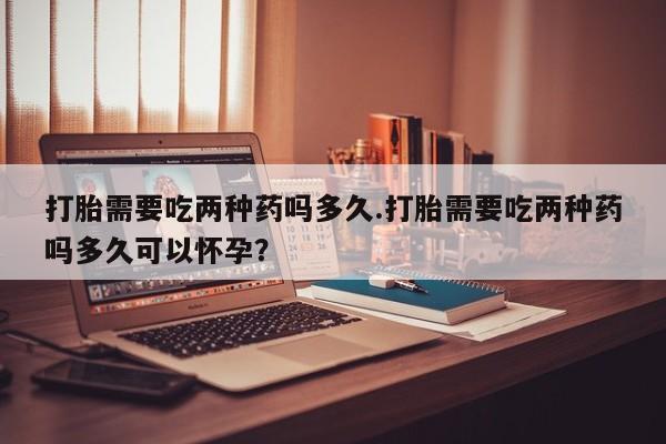 吃什么东西容易导致流产打胎需要吃两种药吗多久.打胎需要吃两种药吗多久可以怀孕？