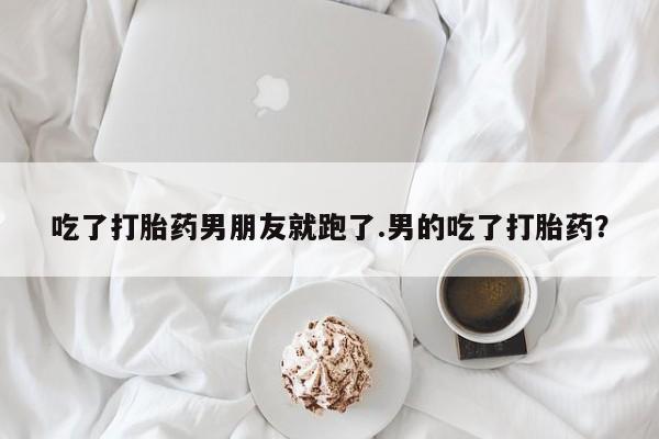 吃什么东西容易导致流产吃了打胎药男朋友就跑了.男的吃了打胎药？
