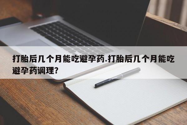 吃什么东西容易导致流产打胎后几个月能吃避孕药.打胎后几个月能吃避孕药调理？