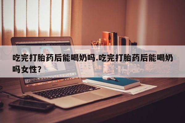 吃什么东西容易导致流产吃完打胎药后能喝奶吗.吃完打胎药后能喝奶吗女性？