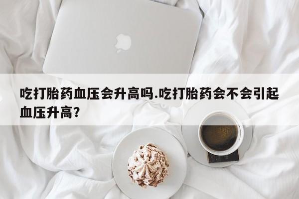 吃什么东西容易导致流产吃打胎药血压会升高吗.吃打胎药会不会引起血压升高？