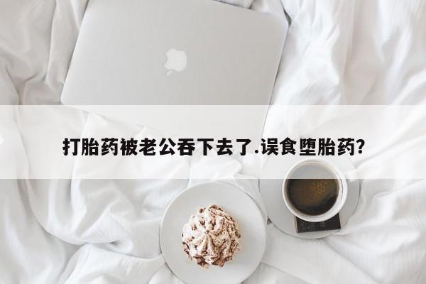 吃什么东西容易导致流产打胎药被老公吞下去了.误食堕胎药？