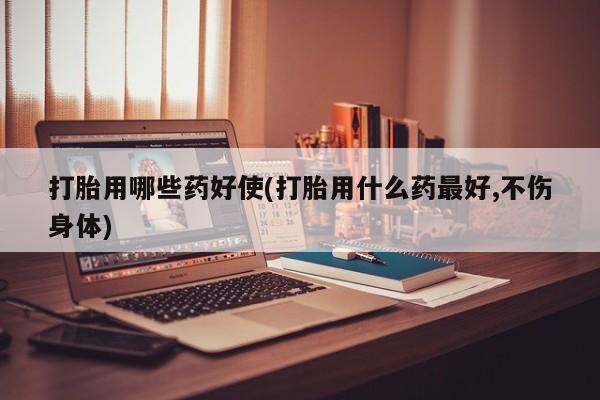 吃什么东西容易导致流产打胎用哪些药好使(打胎用什么药最好,不伤身体)