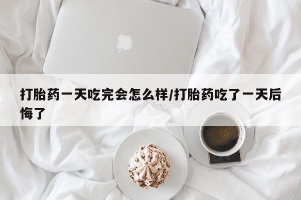 吃什么东西容易导致流产打胎药一天吃完会怎么样/打胎药吃了一天后悔了