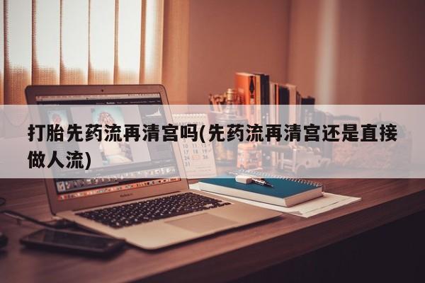 吃什么东西容易导致流产打胎先药流再清宫吗(先药流再清宫还是直接做人流)