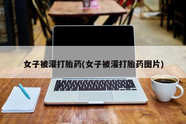 吃什么东西容易导致流产女子被灌打胎药(女子被灌打胎药图片)
