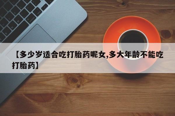吃什么东西容易导致流产【多少岁适合吃打胎药呢女,多大年龄不能吃打胎药】