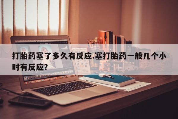 吃什么东西容易导致流产打胎药塞了多久有反应.塞打胎药一般几个小时有反应？
