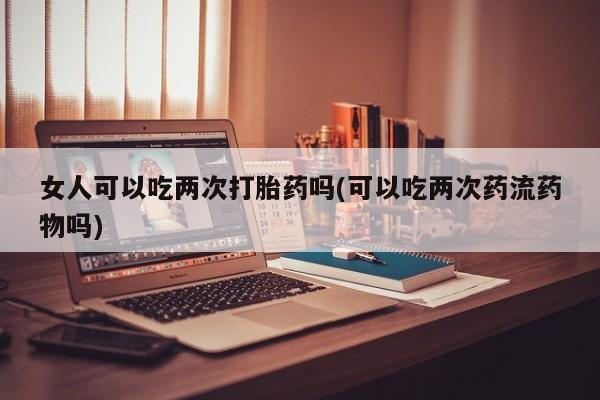 吃什么东西容易导致流产女人可以吃两次打胎药吗(可以吃两次药流药物吗)
