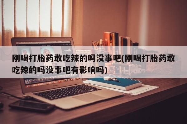 吃什么东西容易导致流产刚喝打胎药敢吃辣的吗没事吧(刚喝打胎药敢吃辣的吗没事吧有影响吗)