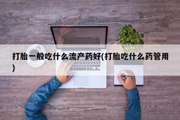 吃什么东西容易导致流产打胎一般吃什么流产药好(打胎吃什么药管用)