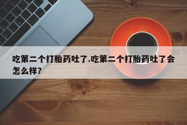 吃什么东西容易导致流产吃第二个打胎药吐了.吃第二个打胎药吐了会怎么样？