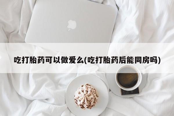 吃什么东西容易导致流产吃打胎药可以做爱么(吃打胎药后能同房吗)