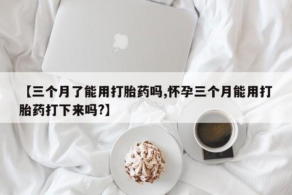 吃什么东西容易导致流产【三个月了能用打胎药吗,怀孕三个月能用打胎药打下来吗?】