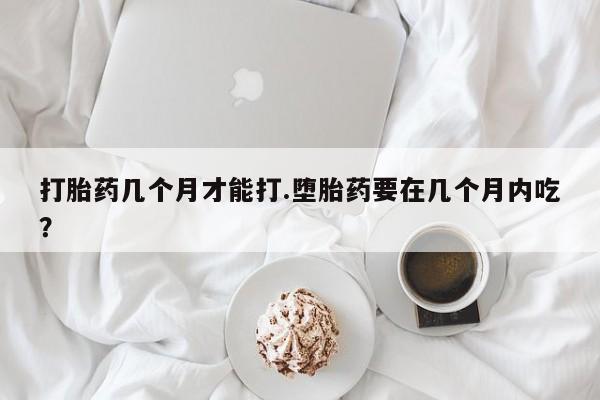 吃什么东西容易导致流产打胎药几个月才能打.堕胎药要在几个月内吃？