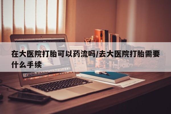 吃什么东西容易导致流产在大医院打胎可以药流吗/去大医院打胎需要什么手续