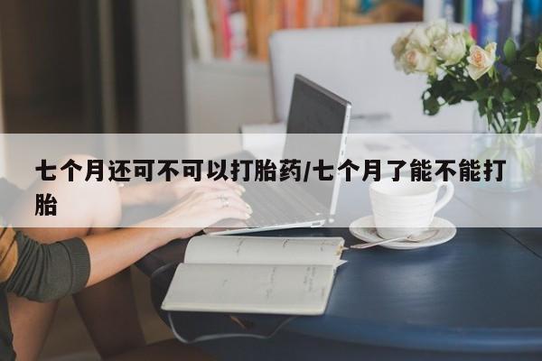 吃什么东西容易导致流产七个月还可不可以打胎药/七个月了能不能打胎