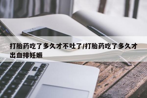 吃什么东西容易导致流产打胎药吃了多久才不吐了/打胎药吃了多久才出血排妊娠
