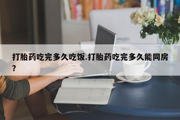 吃什么东西容易导致流产打胎药吃完多久吃饭.打胎药吃完多久能同房？