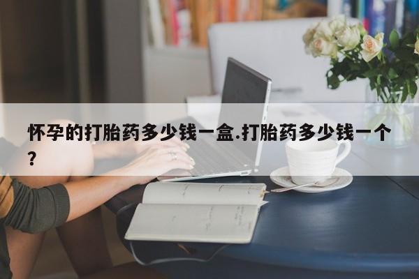 吃什么东西容易导致流产怀孕的打胎药多少钱一盒.打胎药多少钱一个？