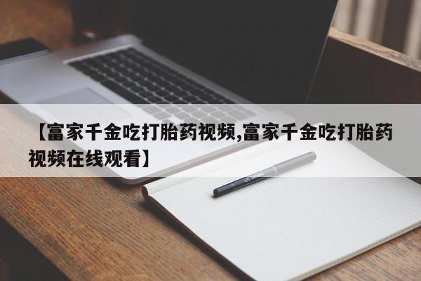 吃什么东西容易导致流产【富家千金吃打胎药视频,富家千金吃打胎药视频在线观看】