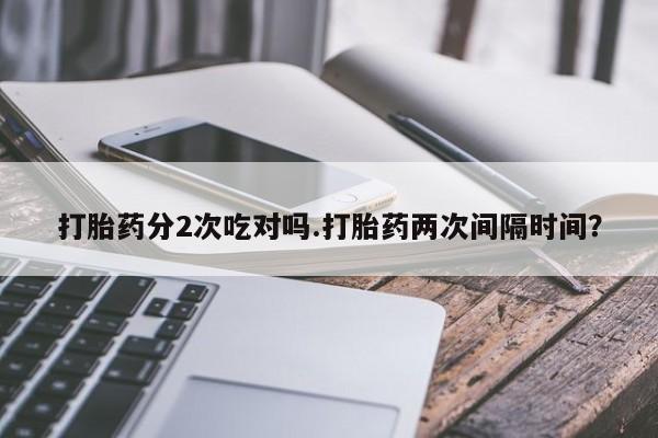 吃什么东西容易导致流产打胎药分2次吃对吗.打胎药两次间隔时间？