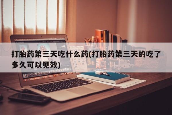 吃什么东西容易导致流产打胎药第三天吃什么药(打胎药第三天的吃了多久可以见效)