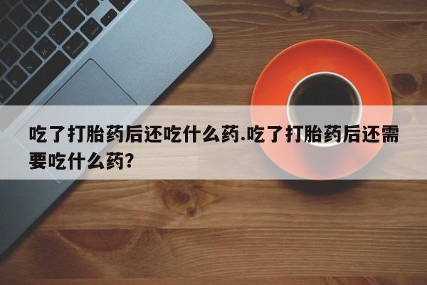 吃什么东西容易导致流产吃了打胎药后还吃什么药.吃了打胎药后还需要吃什么药？