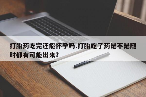 吃什么东西容易导致流产打胎药吃完还能怀孕吗.打胎吃了药是不是随时都有可能出来？