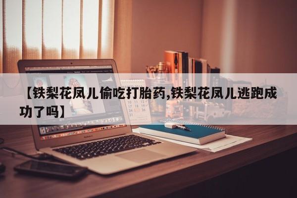 吃什么东西容易导致流产【铁梨花凤儿偷吃打胎药,铁梨花凤儿逃跑成功了吗】