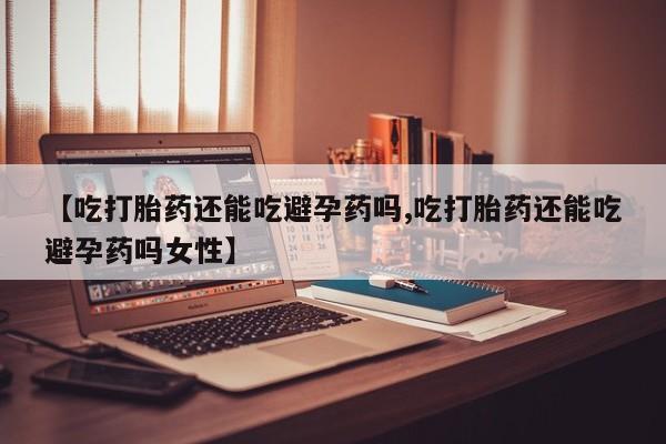 吃什么东西容易导致流产【吃打胎药还能吃避孕药吗,吃打胎药还能吃避孕药吗女性】