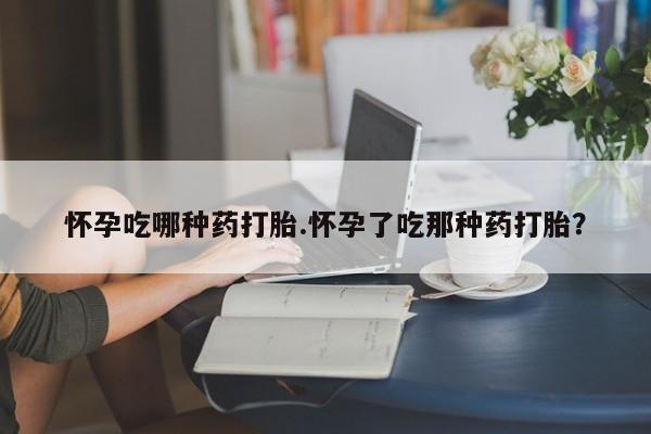 吃什么东西容易导致流产怀孕吃哪种药打胎.怀孕了吃那种药打胎？
