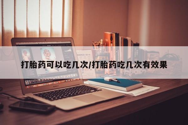 吃什么东西容易导致流产打胎药可以吃几次/打胎药吃几次有效果
